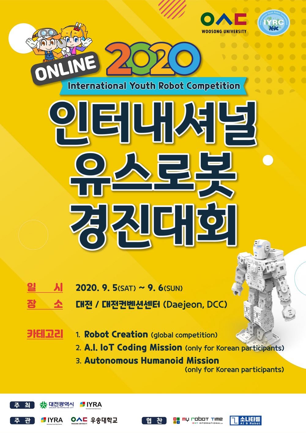 online 2020 international Youth Robot Competition 인터내셔널 유스로봇 경진대회 1.일시:2020.9.5(토)~9.6(일) 2.장소:대전/대전컨벤션센터(Daejeon,DCC) 3.카테고리:1)Robot Creation(global competition) 2)A.I IoT coding Mission(only for korean particpants) 3)Autonomous Humanoid Mission (only for korean particpants)