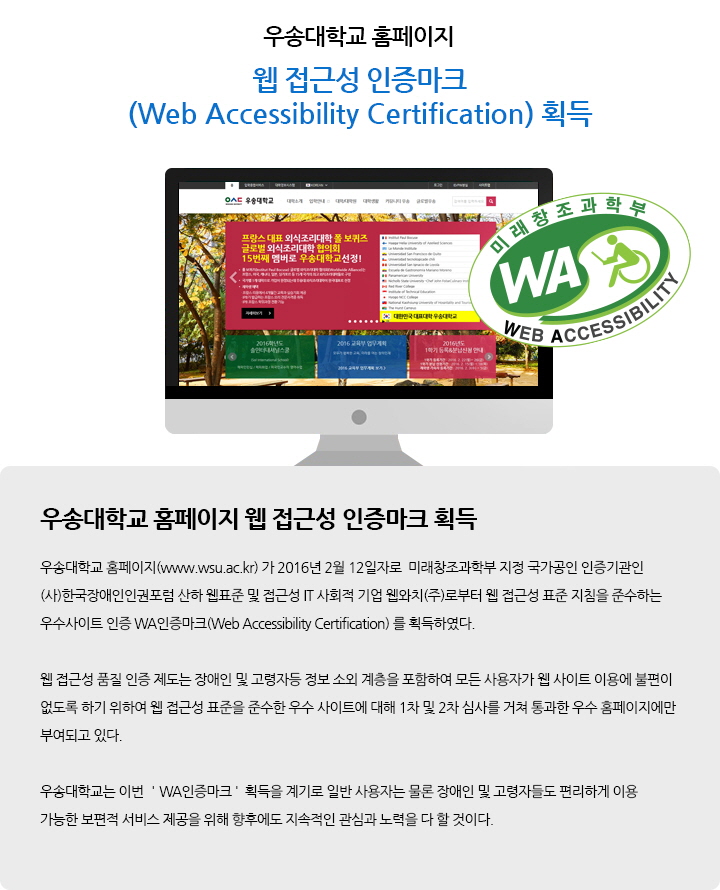 우송대학교 웹 접근성 인증마크(Web Accessibility Certification) 획득 / 우송대학교 홈페이지(www.wsu.ac.kr) 가 2016년 2월 12일자로 미래창조과학부 지정 국가공인 인증기관인 (사)한국장애인인권포럼 산하 웹표준 및 접근성 IT 사회적 기업 웹와치(주)로부터 웹 접근성 표준 지침을 준수하는 우수사이트 인증 WA인증마크(Web Accessibility Certification) 를 획득하였다. 웹 접근성 품질 인증 제도는 장애인 및 고령자등 정보 소외 계층을 포함하여 모든 사용자가 웹 사이트 이용에 불편이 없도록 하기 위하여 웹 접근성 표준을 준수한 우수 사이트에 대해 1차 및 2차 심사를 거쳐 통과한 우수 홈페이지에만 부여되고 있다. 우송대학교는 이번 ＇WA인증마크＇ 획득을 계기로 일반 사용자는 물론 장애인 및 고령자들도 편리하게 이용 가능한 보편적 서비스 제공을 위해 향후에도 지속적인 관심과 노력을 다 할 것이다.